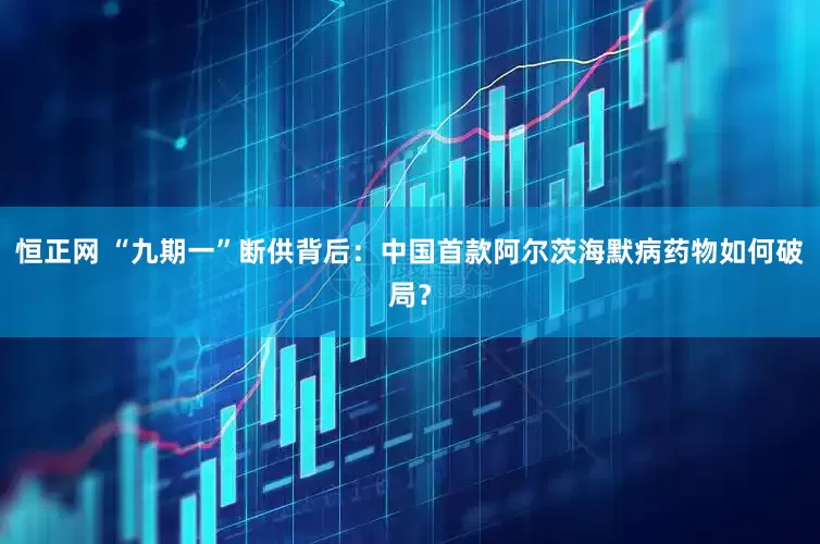 恒正网 “九期一”断供背后：中国首款阿尔茨海默病药物如何破局？