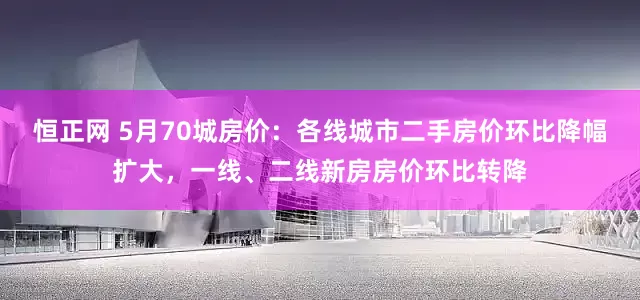 恒正网 5月70城房价：各线城市二手房价环比降幅扩大，一线、二线新房房价环比转降