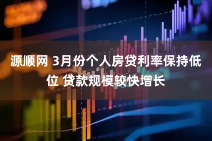 源顺网 3月份个人房贷利率保持低位 贷款规模较快增长