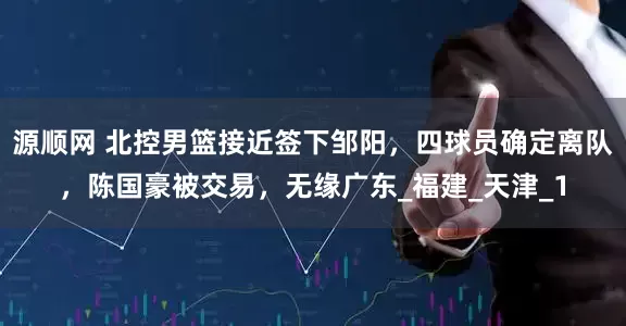 源顺网 北控男篮接近签下邹阳，四球员确定离队，陈国豪被交易，无缘广东_福建_天津_1