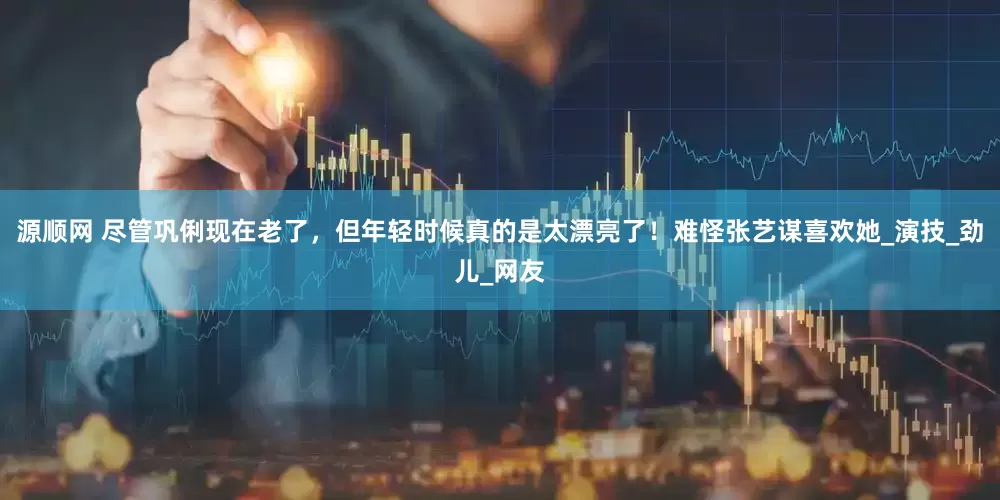 源顺网 尽管巩俐现在老了，但年轻时候真的是太漂亮了！难怪张艺谋喜欢她_演技_劲儿_网友