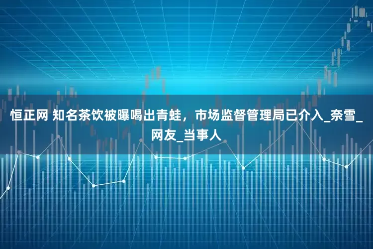 恒正网 知名茶饮被曝喝出青蛙，市场监督管理局已介入_奈雪_网友_当事人