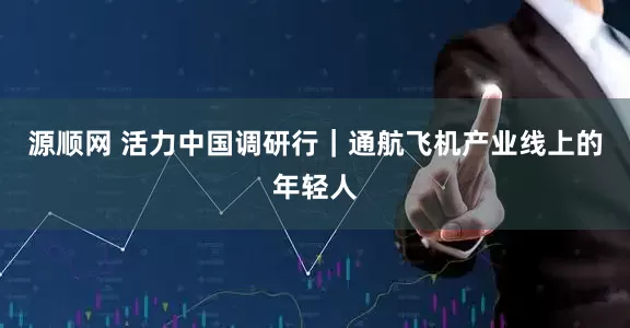 源顺网 活力中国调研行｜通航飞机产业线上的年轻人