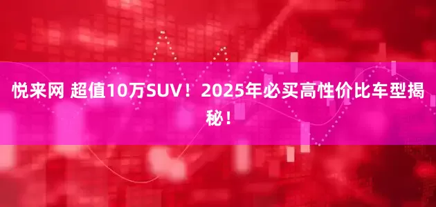 悦来网 超值10万SUV！2025年必买高性价比车型揭秘！