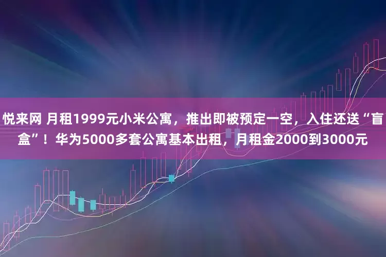 悦来网 月租1999元小米公寓，推出即被预定一空，入住还送“盲盒”！华为5000多套公寓基本出租，月租金2000到3000元