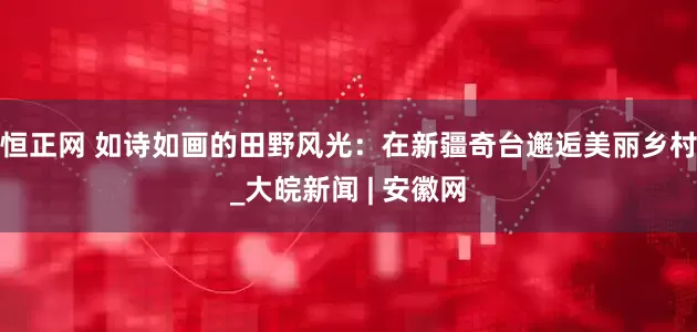 恒正网 如诗如画的田野风光：在新疆奇台邂逅美丽乡村_大皖新闻 | 安徽网