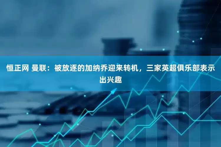 恒正网 曼联：被放逐的加纳乔迎来转机，三家英超俱乐部表示出兴趣