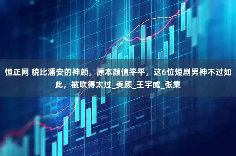 恒正网 貌比潘安的神颜，原本颜值平平，这6位短剧男神不过如此，被吹得太过_美颜_王宇威_张集