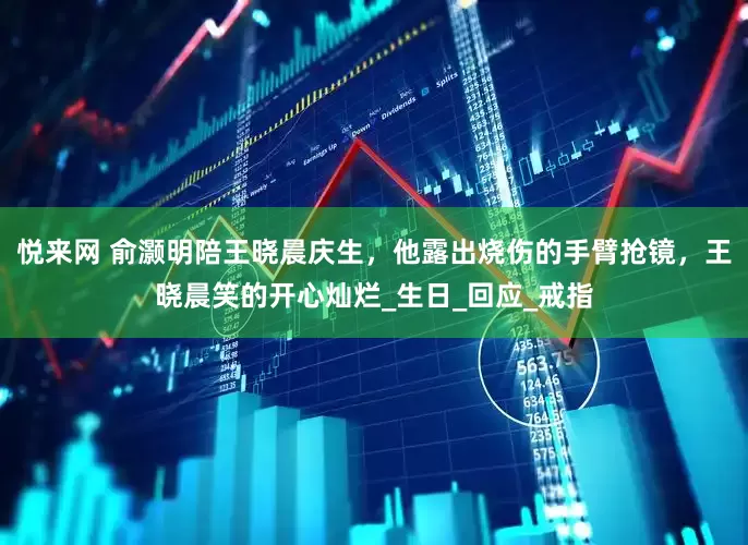 悦来网 俞灏明陪王晓晨庆生，他露出烧伤的手臂抢镜，王晓晨笑的开心灿烂_生日_回应_戒指