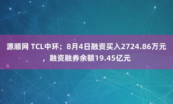 源顺网 TCL中环：8月4日融资买入2724.86万元，融资融券余额19.45亿元